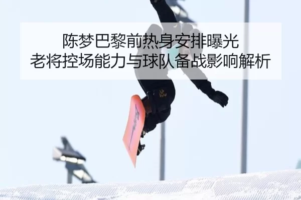 陈梦巴黎前热身安排曝光 老将控场能力与球队备战影响解析