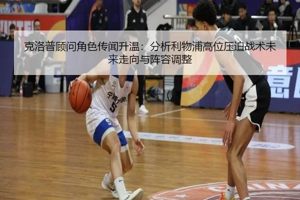 克洛普顾问角色传闻升温：分析利物浦高位压迫战术未来走向与阵容调整