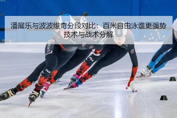 潘展乐与波波维奇分段对比：百米自由泳谁更强势技术与战术分解