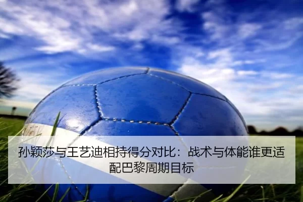 孙颖莎与王艺迪相持得分对比：战术与体能谁更适配巴黎周期目标