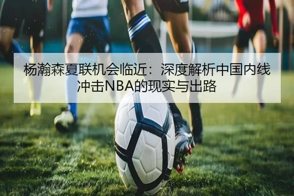 杨瀚森夏联机会临近：深度解析中国内线冲击NBA的现实与出路