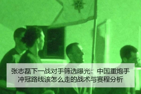 张志磊下一战对手筛选曝光：中国重炮手冲冠路线该怎么走的战术与赛程分析