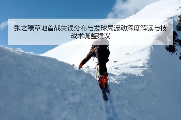 张之臻草地首战失误分布与发球局波动深度解读与技战术调整建议